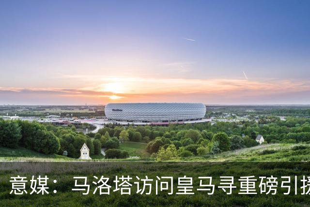 意媒：马洛塔访问皇马寻重磅引援，可能询问居莱尔、罗德里戈等人